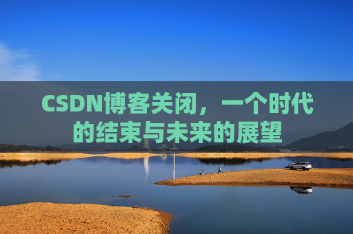 CSDN博客关闭,一个时代的结束与未来的展望 CSDN博客关闭,一个时代的结束与未来的展望